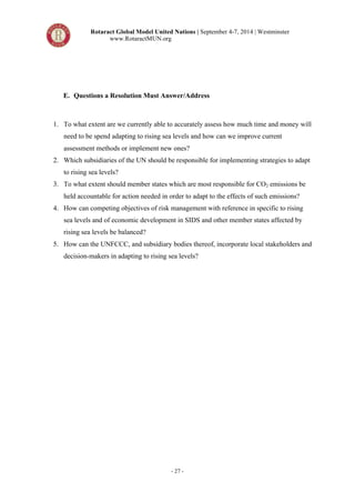 Rotaract Global Model United Nations | September 4-7, 2014 | Westminster 
www.RotaractMUN.org 
E. Questions a Resolution Must Answer/Address 
1. To what extent are we currently able to accurately assess how much time and money will 
need to be spend adapting to rising sea levels and how can we improve current 
assessment methods or implement new ones? 
2. Which subsidiaries of the UN should be responsible for implementing strategies to adapt 
- 27 - 
to rising sea levels? 
3. To what extent should member states which are most responsible for CO2 emissions be 
held accountable for action needed in order to adapt to the effects of such emissions? 
4. How can competing objectives of risk management with reference in specific to rising 
sea levels and of economic development in SIDS and other member states affected by 
rising sea levels be balanced? 
5. How can the UNFCCC, and subsidiary bodies thereof, incorporate local stakeholders and 
decision-makers in adapting to rising sea levels? 
 
