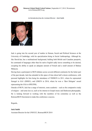 Rotaract Global Model United Nations | September 4-7, 2014 | Westminster 
www.RotaractMUN.org 
An Introduction from the Assistant Director – Jack Smith 
Jack is going into his second year of studies in Human, Social and Political Sciences at the 
University of Cambridge, with his specialization being in Social Anthropology. Although he, 
like David-Jan, has a multinational background, holding both British and Canadian passports, 
his command of languages other than his native English sadly leaves something to be desired, 
excepting his ability to speak an adequate amount of French and a small amount of Bahasa 
Malaysia. 
Having been a participant in MUN debates across several different continents for the better part 
of the past decade, Jack has attended in this space of time about half a dozen conferences, with 
personal highlights for him being his attendance of THIMUN in 2011, where he represented 
Senegal in GA1 (DISEC), and LIMUN in 2014, where he won a ‘Best Delegate’ award 
representing the USA in SPECPOL. 
Outside of MUN, Jack has a range of interests, some academic – such as the comparative study 
of religion – and some less so, such as his interest in Gospel music and Darkroom photography. 
He is looking forward to working with the members of his committee as well as the 
RotoractMUN Secretariat to make this conference a success. 
- 4 - 
Regards, 
Jack Smith 
Assistant Director for the UNFCCC, RotoractMUN 2014 
 