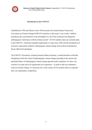 Rotaract Global Model United Nations | September 4-7, 2014 | Westminster 
www.RotaractMUN.org 
Introduction to the UNFCCC 
Established in 1992 and effective from 1994 onwards, the United Nations Framework 
Convention on Climate Change (UNFCCC) aimed to, in the treaty’s own words, “stabilize 
greenhouse gas concentrations in the atmosphere at a level that would prevent dangerous 
anthropogenic interference with the climate system”. All UN member states are currently party 
to the UNFCCC, which has expanded significantly in scope since 1992 with the introduction of 
successive agreements related to anthropogenic climate change such as those formulated in 
Kyoto, Bali and Copenhagen. 
The UNFCCC Secretariat, currently housed in Bonn, Germany, is tasked therefore with both 
attempting to limit the extent of anthropogenic climate change and adapt to the current and 
predicted effects of anthropogenic climate change upon the earth’s populace. It is thus very 
extensive in scope and in its requirement for cooperation – in order to take any substantive 
action on climate change, it’s necessary for a wide variety of UN member states to cooperate 
and, very importantly, compromise. 
- 5 - 
 