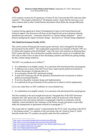 Rotaract Global Model United Nations | September 4-7, 2014 | Westminster 
www.RotaractMUN.org 
of 43 countries contains the 24 signatories of Annex II, the 12 present-day EITs and some other 
countries13. This negative definition of “developing country” means that the term may cover 
other countries than in other United Nations documents which define the concept differently. 
Types of aid 
Countries having signed up to Annex II distinguish two types of aid, being financial and 
technical support. Our discussion will focus on the financial aid, given to projects reducing 
greenhouse gas emissions – commonly referred to as “climate change mitigation” – and to 
projects manageing the impact of climate change – also known as “climate change adaptation”. 
The Global Environment Facility (GEF) 
The current system of financial aid contains grants and loans, and is managed by the Global 
Environment Facility (GEF)14. This independent organization was founded in October 1991 as a 
$1 billion pilot program of the World Bank15 and is the most vital institution in obtaining these 
FCCC grants and loans. We will therefore carefully examine the current set of conditions that 
GEF uses in order to have an idea on how developing countries and NGOs are getting funding 
for their climate change initiatives. 
The GEF’s six conditions are as follows16: 
1. It is undertaken in an eligible country. It is consistent with national priorities and programs. 
2. It addresses one or more of the GEF Focal Areas, improving the global environment or 
advance the prospect of reducing risks to it. 
3. It is consistent with the GEF operational strategy. 
4. It seeks GEF financing only for the agreed-on incremental costs on measures to achieve 
- 8 - 
global environmental benefits. 
5. It involves the public in project design and implementation. 
6. It is endorsed by the government(s) of the country/ies in which it will be implemented. 
Let us now study these six GEF conditions in a more detailed way. 
1. It is undertaken in an eligible country. It is consistent with national priorities and programs. 
The first condition is the most straight-forward one. Paragraph 9(a) of the GEF Instrument 
stipulates that “GEF grants that are made available within the framework of the financial 
mechanisms of the conventions referred to in paragraph 6 shall be in conformity with the 
eligibility criteria decided by the Conference of the Parties of each convention, as provided 
under the arrangements or agreements referred to in paragraph 27.”17. 
This means that an “eligible country” is determined by the FCCC itself. According to the FCCC 
a “developing country” is a signatory to the convention who isn’t listed in Annex I, which 
basically means that 155 countries can qualify under this first conditions18. 
13 http://unfccc.int/essential_background/convention/items/6036.php 
14 http://unfccc.int/essential_background/convention/items/6036.php 
15 http://www.thegef.org/gef/whatisgef and http://www.thegef.org/gef/Areas_work 
16 http://www.thegef.org/gef/who_can_apply 
17 http://www.thegef.org/gef/instrument 
18 http://unfccc.int/files/essential_background/background_publications_htmlpdf/application/pdf/conveng.pdf 
 