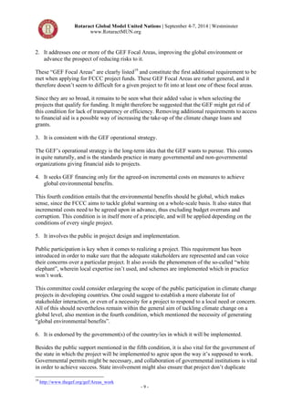 Rotaract Global Model United Nations | September 4-7, 2014 | Westminster 
www.RotaractMUN.org 
2. It addresses one or more of the GEF Focal Areas, improving the global environment or 
advance the prospect of reducing risks to it. 
These “GEF Focal Areas” are clearly listed19 and constitute the first additional requirement to be 
met when applying for FCCC project funds. These GEF Focal Areas are rather general, and it 
therefore doesn’t seem to difficult for a given project to fit into at least one of these focal areas. 
Since they are so broad, it remains to be seen what their added value is when selecting the 
projects that qualify for funding. It might therefore be suggested that the GEF might get rid of 
this condition for lack of transparency or efficiency. Removing additional requirements to access 
to financial aid is a possible way of increasing the take-up of the climate change loans and 
grants. 
3. It is consistent with the GEF operational strategy. 
The GEF’s operational strategy is the long-term idea that the GEF wants to pursue. This comes 
in quite naturally, and is the standards practice in many governmental and non-governmental 
organizations giving financial aids to projects. 
4. It seeks GEF financing only for the agreed-on incremental costs on measures to achieve 
- 9 - 
global environmental benefits. 
This fourth condition entails that the environmental benefits should be global, which makes 
sense, since the FCCC aims to tackle global warming on a whole-scale basis. It also states that 
incremental costs need to be agreed upon in advance, thus excluding budget overruns and 
corruption. This condition is in itself more of a principle, and will be applied depending on the 
conditions of every single project. 
5. It involves the public in project design and implementation. 
Public participation is key when it comes to realizing a project. This requirement has been 
introduced in order to make sure that the adequate stakeholders are represented and can voice 
their concerns over a particular project. It also avoids the phenomenon of the so-called “white 
elephant”, wherein local expertise isn’t used, and schemes are implemented which in practice 
won’t work. 
This committee could consider enlargeing the scope of the public participation in climate change 
projects in developing countries. One could suggest to establish a more elaborate list of 
stakeholder interaction, or even of a necessity for a project to respond to a local need or concern. 
All of this should nevertheless remain within the general aim of tackling climate change on a 
global level, also mention in the fourth condition, which mentioned the necessity of generating 
“global environmental benefits”. 
6. It is endorsed by the government(s) of the country/ies in which it will be implemented. 
Besides the public support mentioned in the fifth condition, it is also vital for the government of 
the state in which the project will be implemented to agree upon the way it’s supposed to work. 
Governmental permits might be necessary, and collaboration of governmental institutions is vital 
in order to achieve success. State involvement might also ensure that project don’t duplicate 
19 http://www.thegef.org/gef/Areas_work 
 