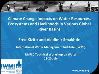Climate Change Impacts on Water Resources,
Ecosystems and Livelihoods in Various Global
                River Basins

     Fred Kizito and Vladimir Smakhtin
    International Water Management Institute (IWMI)

          UNFCC Technical Workshop on Water
                      18-20 July


                                                      1
                Water for a food-secure world
 