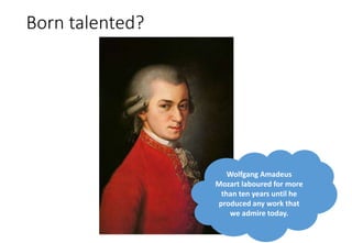 Born talented?
Wolfgang Amadeus
Mozart laboured for more
than ten years until he
produced any work that
we admire today.
 