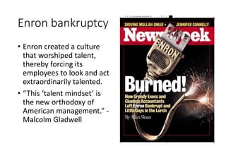 Enron bankruptcy
• Enron created a culture
that worshiped talent,
thereby forcing its
employees to look and act
extraordinarily talented.
• “This ‘talent mindset’ is
the new orthodoxy of
American management.” -
Malcolm Gladwell
 