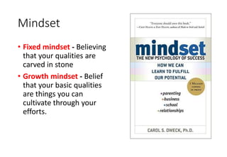 Mindset
• Fixed mindset - Believing
that your qualities are
carved in stone
• Growth mindset - Belief
that your basic qualities
are things you can
cultivate through your
efforts.
 