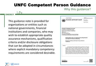 ENERGY
UNFC Competent Person Guidance
Why this guidance?
7
This guidance note is provided for
organizations or entities such as
national governments, financial
institutions and companies, who may
wish to establish appropriate quality
assurance mechanisms, qualification
criteria and/or disclosure obligations
that can be adopted in circumstances
where explicit mandatory competency
requirements are considered desirable.
 