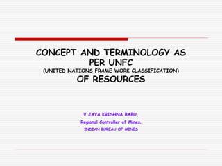 CONCEPT AND TERMINOLOGY AS
PER UNFC
(UNITED NATIONS FRAME WORK CLASSIFICATION)
OF RESOURCES
V.JAYA KRISHNA BABU,
Regional Controller of Mines,
INDIAN BUREAU OF MINES
 