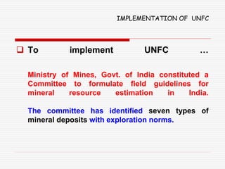 IMPLEMENTATION OF UNFC
 To implement UNFC …
Ministry of Mines, Govt. of India constituted a
Committee to formulate field guidelines for
mineral resource estimation in India.
The committee has identified seven types of
mineral deposits with exploration norms.
 