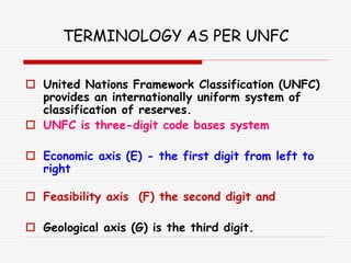 TERMINOLOGY AS PER UNFC
 United Nations Framework Classification (UNFC)
provides an internationally uniform system of
classification of reserves.
 UNFC is three-digit code bases system
 Economic axis (E) - the first digit from left to
right
 Feasibility axis (F) the second digit and
 Geological axis (G) is the third digit.
 