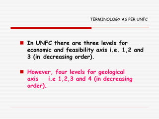 TERMINOLOGY AS PER UNFC
 In UNFC there are three levels for
economic and feasibility axis i.e. 1,2 and
3 (in decreasing order).
 However, four levels for geological
axis i.e 1,2,3 and 4 (in decreasing
order).
 