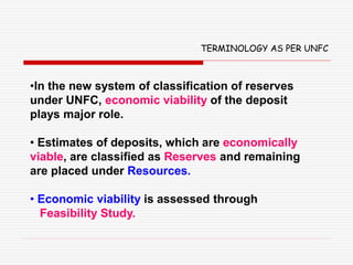 •In the new system of classification of reserves
under UNFC, economic viability of the deposit
plays major role.
• Estimates of deposits, which are economically
viable, are classified as Reserves and remaining
are placed under Resources.
• Economic viability is assessed through
Feasibility Study.
TERMINOLOGY AS PER UNFC
 