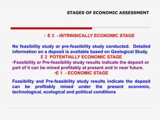 • E 3 - INTRINSICALLY ECONOMIC STAGE
No feasibility study or pre-feasibility study conducted. Detailed
information on a deposit is available based on Geological Study.
E 2 POTENTIALLY ECONOMIC STAGE
•Feasibility or Pre-feasibility study results indicate the deposit or
part of it can be mined profitably at present and in near future.
•E 1 - ECONOMIC STAGE
Feasibility and Pre-feasibility study results indicate the deposit
can be profitably mined under the present economic,
technological, ecological and political conditions
STAGES OF ECONOMIC ASSESSMENT
 