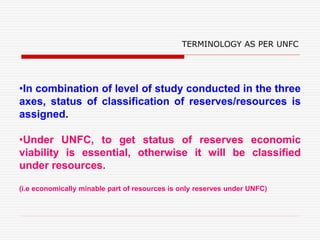 •In combination of level of study conducted in the three
axes, status of classification of reserves/resources is
assigned.
•Under UNFC, to get status of reserves economic
viability is essential, otherwise it will be classified
under resources.
(i.e economically minable part of resources is only reserves under UNFC)
TERMINOLOGY AS PER UNFC
 
