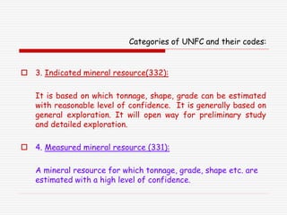 Categories of UNFC and their codes:
 3. Indicated mineral resource(332):
It is based on which tonnage, shape, grade can be estimated
with reasonable level of confidence. It is generally based on
general exploration. It will open way for preliminary study
and detailed exploration.
 4. Measured mineral resource (331):
A mineral resource for which tonnage, grade, shape etc. are
estimated with a high level of confidence.
 