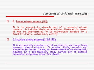 Categories of UNFC and their codes
 5. Proved mineral reserve (111):
It is the economically mineable part of a measured mineral
resource. It includes diluting materials and allowances for losses.
It may be demonstrated to be economically mineable by a
feasibility study or actual mining activity.
 6. Probable mineral reserve (121 & 122):
It is economically mineable part of an indicated and some times
measured mineral resource. It includes diluting materials and
allowances for losses. It may be demonstrated to be economically
mineable by a pre-feasibility study carried out at detailed
exploration and general exploration stages.
 