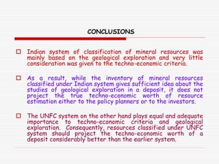 CONCLUSIONS
 Indian system of classification of mineral resources was
mainly based on the geological exploration and very little
consideration was given to the techno-economic criteria.
 As a result, while the inventory of mineral resources
classified under Indian system gives sufficient idea about the
studies of geological exploration in a deposit, it does not
project the true techno-economic worth of resource
estimation either to the policy planners or to the investors.
 The UNFC system on the other hand plays equal and adequate
importance to techno-economic criteria and geological
exploration. Consequently, resources classified under UNFC
system should project the techno-economic worth of a
deposit considerably better than the earlier system.
 