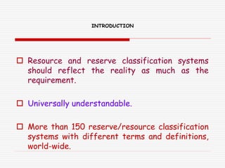 INTRODUCTION
 Resource and reserve classification systems
should reflect the reality as much as the
requirement.
 Universally understandable.
 More than 150 reserve/resource classification
systems with different terms and definitions,
world-wide.
 