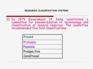 RESOURCES CLASSIFICATION SYSTEMS
 In 1979 Government of India constituted a
committee for standardization of terminology and
classification of mineral reserves. The committee
recommended five fold classifications.
Proved
Probable
Possible
Prospective
Conditional
 