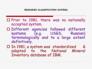 RESOURCES CLASSIFICATION SYSTEMS
 Prior to 1981, there was no nationally
accepted system.
 Different agencies followed different
systems (e.g. USGS, Russian)
terminologically and to a large extent
definitively.
 In 1981, a system was standardized &
adapted to the National Mineral
Inventory database of IBM.
 