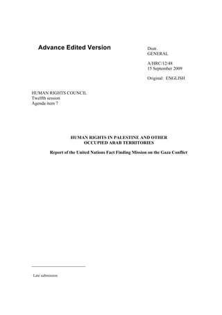 Advance Edited Version                                  Distr.
                                                               GENERAL

                                                               A/HRC/12/48
                                                               15 September 2009

                                                               Original: ENGLISH


HUMAN RIGHTS COUNCIL
Twelfth session
Agenda item 7




                        HUMAN RIGHTS IN PALESTINE AND OTHER
                            OCCUPIED ARAB TERRITORIES

              Report of the United Nations Fact Finding Mission on the Gaza Conflict   ∗




∗
    Late submission
 