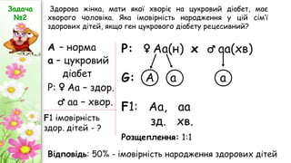 Здорова жінка, мати якої хворіє на цукровий діабет, має
хворого чоловіка. Яка імовірність народження у цій сім’ї
здорових дітей, якщо ген цукрового діабету рецесивний?
Задача
№2
А – норма
а – цукровий
діабет
Р: ♀ Аа – здор.
♂ аа – хвор.
F1 імовірність
здор. дітей - ?
Р: ♀ Аа(н) х ♂ аа(хв)
G: А а а
F1: Аа, аa
зд. хв.
Розщеплення: 1:1
Відповідь: 50% - імовірність народження здорових дітей
 