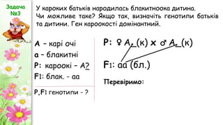 А – карі очі
а – блакитні
Р: кароокі – А?
F1: блак. - аа
Р: ♀ А_(к) х ♂ А_(к)
F1: аа (бл.)
Перевіримо:
Р,F1 генотипи - ?
Задача
№3
У кароких батьків народилась блакитноока дитина.
Чи можливе таке? Якщо так, визначіть генотипи батьків
та дитини. Ген кароокості домінантний.
 