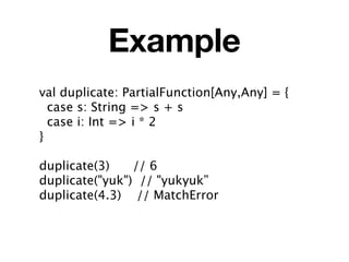 Example
val duplicate: PartialFunction[Any,Any] = {
  case s: String => s + s
  case i: Int => i * 2
}

duplicate(3)    // 6
duplicate("yuk") // "yukyuk”
duplicate(4.3) // MatchError
 