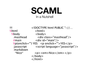 SCAML
                   In a Nutshell


!!!              <!DOCTYPE html PUBLIC "-//…
%html               <html>
  %body              <body>
    .masthead         <div class="masthead"/>
    #main           <div id="main"/>
    %p(onclick="") YES <p onclick="">YES</p>
    :javascript      <script language="javascript"/>
    :markdown
      *Nice*        <p><em>Nice</em></p>
                 </body>
                 </html>
 