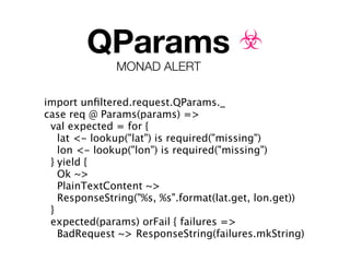 QParams ☣
              MONAD ALERT

import unﬁltered.request.QParams._
case req @ Params(params) =>
 val expected = for {
   lat <- lookup("lat") is required("missing")
   lon <- lookup("lon") is required("missing")
 } yield {
   Ok ~>
   PlainTextContent ~>
   ResponseString("%s, %s".format(lat.get, lon.get))
 }
 expected(params) orFail { failures =>
   BadRequest ~> ResponseString(failures.mkString)
 