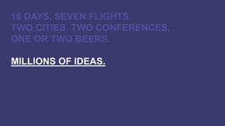 16 DAYS. SEVEN FLIGHTS.
TWO CITIES. TWO CONFERENCES.
ONE OR TWO BEERS.
MILLIONS OF IDEAS.
 