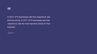 In 2014, 4/10 businesses said that ‘experience’ was
their top priority. In 2017, 9/10 businesses said that
‘experience’ was the most important priority for their
business ”
- Adobe 2017
“
 