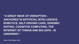 “A GREAT WAVE OF DISRUPTION -
ANCHORED IN ARTIFICIAL INTELLIGENCE,
ROBOTICS, SELF-DRIVING CARS, GENOMIC
EDITING, COGNITIVE COMPUTING, THE
INTERNET OF THINGS AND BIG DATA - IS
UNDERWAY.”
Future Trends Report, 2017
 