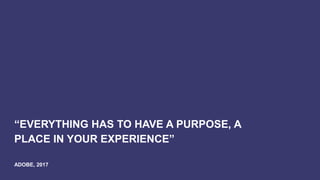 “EVERYTHING HAS TO HAVE A PURPOSE, A
PLACE IN YOUR EXPERIENCE”
ADOBE, 2017
 