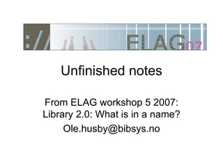 Unfinished notes From ELAG workshop 5 2007: Library 2.0: What is in a name? [email_address] 