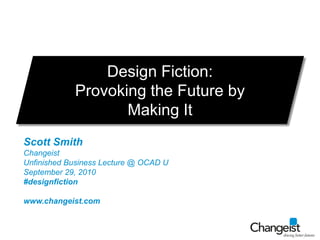 Design Fiction:  Provoking the Future by Making It Scott Smith Changeist Unfinished Business Lecture @ OCAD U September 29, 2010 #designfiction www.changeist.com 