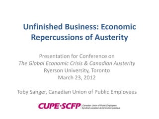 Unfinished Business: Economic
   Repercussions of Austerity

        Presentation for Conference on
The Global Economic Crisis & Canadian Austerity
          Ryerson University, Toronto
               March 23, 2012

Toby Sanger, Canadian Union of Public Employees
 
