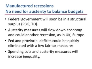 Manufactured recessions
No need for austerity to balance budgets
• Federal government will soon be in a structural
  surplus (PBO, TD).
• Austerity measures will slow down economy
  and could another recession, as in UK, Europe.
• Fed and provincial deficits could be quickly
  eliminated with a few fair tax measures
• Spending cuts and austerity measures will
  increase inequality.
 
