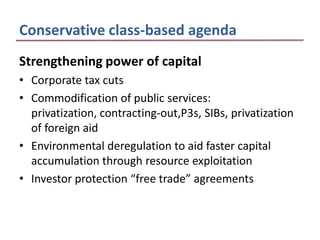Conservative class-based agenda
Strengthening power of capital
• Corporate tax cuts
• Commodification of public services:
  privatization, contracting-out,P3s, SIBs, privatization
  of foreign aid
• Environmental deregulation to aid faster capital
  accumulation through resource exploitation
• Investor protection “free trade” agreements
 