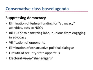 Conservative class-based agenda
Suppressing democracy
• Elimination of federal funding for “advocacy”
  activities, cuts to NGOs
• Bill C-377 to hamstring labour unions from engaging
  in advocacy
• Vilification of opponents
• Elimination of constructive political dialogue
• Growth of security state apparatus
• Electoral fraud, “shenanigans”
 