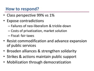 How to respond?
• Class perspective 99% vs 1%
• Expose contradictions
  – Failures of neo-liberalism & trickle-down
  – Costs of privatization, market solution
  – Fiscal: fair taxes
• Resist commodification and advance expansion
  of public services
• Broaden alliances & strengthen solidarity
• Strikes & actions maintain public support
• Mobilization through democratization
 