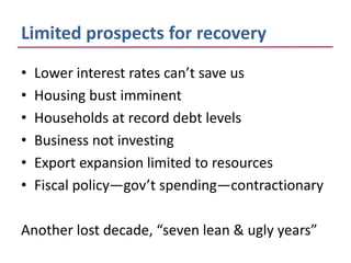 Limited prospects for recovery
•   Lower interest rates can’t save us
•   Housing bust imminent
•   Households at record debt levels
•   Business not investing
•   Export expansion limited to resources
•   Fiscal policy—gov’t spending—contractionary

Another lost decade, “seven lean & ugly years”
 