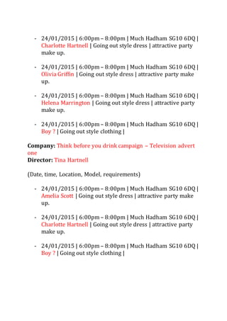 - 24/01/2015 | 6:00pm – 8:00pm | Much Hadham SG10 6DQ |
Charlotte Hartnell | Going out style dress | attractive party
make up.
- 24/01/2015 | 6:00pm – 8:00pm | Much Hadham SG10 6DQ |
Olivia Griffin | Going out style dress | attractive party make
up.
- 24/01/2015 | 6:00pm – 8:00pm | Much Hadham SG10 6DQ |
Helena Marrington | Going out style dress | attractive party
make up.
- 24/01/2015 | 6:00pm – 8:00pm | Much Hadham SG10 6DQ |
Boy ? | Going out style clothing |
Company: Think before you drink campaign – Television advert
one
Director: Tina Hartnell
(Date, time, Location, Model, requirements)
- 24/01/2015 | 6:00pm – 8:00pm | Much Hadham SG10 6DQ |
Amelia Scott | Going out style dress | attractive party make
up.
- 24/01/2015 | 6:00pm – 8:00pm | Much Hadham SG10 6DQ |
Charlotte Hartnell | Going out style dress | attractive party
make up.
- 24/01/2015 | 6:00pm – 8:00pm | Much Hadham SG10 6DQ |
Boy ? | Going out style clothing |
 