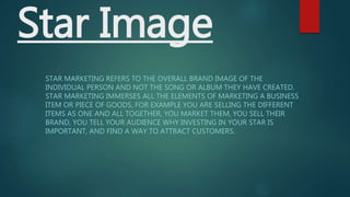 Star Image
STAR MARKETING REFERS TO THE OVERALL BRAND IMAGE OF THE
INDIVIDUAL PERSON AND NOT THE SONG OR ALBUM THEY HAVE CREATED.
STAR MARKETING IMMERSES ALL THE ELEMENTS OF MARKETING A BUSINESS
ITEM OR PIECE OF GOODS, FOR EXAMPLE YOU ARE SELLING THE DIFFERENT
ITEMS AS ONE AND ALL TOGETHER, YOU MARKET THEM, YOU SELL THEIR
BRAND, YOU TELL YOUR AUDIENCE WHY INVESTING IN YOUR STAR IS
IMPORTANT, AND FIND A WAY TO ATTRACT CUSTOMERS.
 