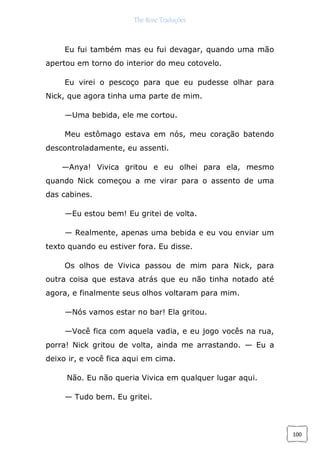 The Rose Traduções
100
Eu fui também mas eu fui devagar, quando uma mão
apertou em torno do interior do meu cotovelo.
Eu virei o pescoço para que eu pudesse olhar para
Nick, que agora tinha uma parte de mim.
—Uma bebida, ele me cortou.
Meu estômago estava em nós, meu coração batendo
descontroladamente, eu assenti.
—Anya! Vivica gritou e eu olhei para ela, mesmo
quando Nick começou a me virar para o assento de uma
das cabines.
—Eu estou bem! Eu gritei de volta.
— Realmente, apenas uma bebida e eu vou enviar um
texto quando eu estiver fora. Eu disse.
Os olhos de Vivica passou de mim para Nick, para
outra coisa que estava atrás que eu não tinha notado até
agora, e finalmente seus olhos voltaram para mim.
—Nós vamos estar no bar! Ela gritou.
—Você fica com aquela vadia, e eu jogo vocês na rua,
porra! Nick gritou de volta, ainda me arrastando. — Eu a
deixo ir, e você fica aqui em cima.
Não. Eu não queria Vivica em qualquer lugar aqui.
— Tudo bem. Eu gritei.
 