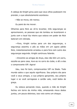 The Rose Traduções
106
A cabeça de Knight girou para que seus olhos pudessem me
prender, o que absolutamente aconteceu
—Não se mova, ele rosnou.
Eu parei de me mover.
Olhamos para Nick ao vê-lo levantar, três seguranças se
aproximaram, as pessoas que ele tombou se levantaram e
junto com o local Vip inteiro que estava em poder de Nick
bateram em retirada.
—Fora, Knight cortou para um dos seguranças, o
segurança assentiu e pôs as mãos em um agora pálido
Nick, instantaneamente arrastou-o para fora com outro dos
seguranças seguindo. Knight continuou falando.
—Encontre as amigas de Anya, elas não têm um carro,
escolte-as para casa, leve-as no carro do clube, e dê a elas
o comprovante VIP. Agora!
Uau, isso foi bom, comprovantes VIP na Slade. Todo
mundo sabia o que aquilo significava. Seu próprio dia para
você e seus amigos, a sua própria garçonete, seu próprio
lugar e se você carregasse o cartão vale, você bebia de
graça.
Eu estava pensando nisso, quando a mão de Knight
fechou em torno da minha mão, amassando meus dedos
juntos, um pouco doloroso, isso veio como um choque.
 