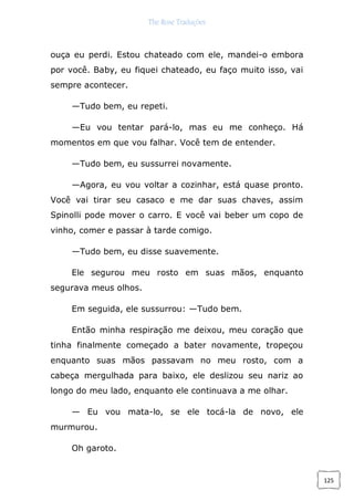 The Rose Traduções
125
ouça eu perdi. Estou chateado com ele, mandei-o embora
por você. Baby, eu fiquei chateado, eu faço muito isso, vai
sempre acontecer.
—Tudo bem, eu repeti.
—Eu vou tentar pará-lo, mas eu me conheço. Há
momentos em que vou falhar. Você tem de entender.
—Tudo bem, eu sussurrei novamente.
—Agora, eu vou voltar a cozinhar, está quase pronto.
Você vai tirar seu casaco e me dar suas chaves, assim
Spinolli pode mover o carro. E você vai beber um copo de
vinho, comer e passar à tarde comigo.
—Tudo bem, eu disse suavemente.
Ele segurou meu rosto em suas mãos, enquanto
segurava meus olhos.
Em seguida, ele sussurrou: —Tudo bem.
Então minha respiração me deixou, meu coração que
tinha finalmente começado a bater novamente, tropeçou
enquanto suas mãos passavam no meu rosto, com a
cabeça mergulhada para baixo, ele deslizou seu nariz ao
longo do meu lado, enquanto ele continuava a me olhar.
— Eu vou mata-lo, se ele tocá-la de novo, ele
murmurou.
Oh garoto.
 