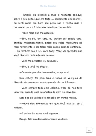 The Rose Traduções
137
— Knight, eu levantei a mão e hesitante coloquei
sobre o seu peito (que era forte ... seriamente em apuros).
Eu senti como era bom seu peito sob a minha mão e
pressionei para a frente informando-o com cautela.
—Você meio que me assusta.
—Sim, eu sou um cara, eu preciso ser aquele cara,
afirmou misteriosamente. Então seu rosto mergulhou no
meu novamente e ele falou mais calmo quando continuou,
— Eu também sou o seu cara baby. Você vai aprender que
você não tem nada a temer de mim.
—Você me arrastou, eu sussurrei.
—Sim, e você me seguiu.
—Eu meio que não tive escolha, eu apontei.
Sua cabeça foi para trás e todos os vestígios de
diversão deixaram seu rosto, quando ele me informou.
—Você sempre tem uma escolha. Você só não teve
uma vez, quando você se afastou de mim no elevador.
Este tipo de verdade foi lançado em minha mente.
—Houve dois momentos em que você insistiu, eu o
lembrei.
—E ambas às vezes você segurou.
Droga. Isto era demasiadamente verdade.
 