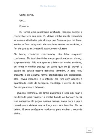 The Rose Traduções
153
Certo, certo.
Um...
Porcaria.
Eu tomei uma respiração profunda, ficando quente e
confortável em seu sofá. Eu deixei minha mente vasculhar
as nossas atividades pós almoço que foram o que me levou
aceitar a ficar, enquanto ele via duas coisas necessárias, a
fim de que eu estivesse lá quando ele voltasse
Ele havia, conforme concordado, não falar enquanto
comíamos. Ele também tinha me proporcionado um almoço
surpreendente. Não era apenas o bife com molho madeira,
de longe o melhor pedaço de carne que eu já provei, o
cozido de batata estava delicioso também. A pele ficou
crocante e de alguma forma aromatizada em especiarias,
alho, ervas italianas, e o interior era fofo com apenas a
quantidade certa de tempero, manteiga e creme de leite.
Era simplesmente fabuloso.
Quando terminou, ele tinha quebrado o selo em falar e
foi dizendo para "manter a minha bunda no banco." Eu fiz
isso enquanto ele pegou nossos pratos, levou para a pia e
casualmente deixou cair à louça com um barulho. Ele as
deixou lá sem enxágue e mudou-se para encher o copo de
vinho.
 
