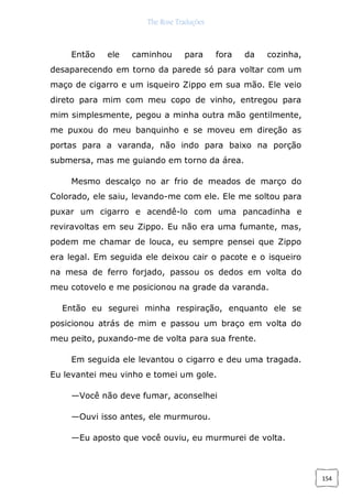 The Rose Traduções
154
Então ele caminhou para fora da cozinha,
desaparecendo em torno da parede só para voltar com um
maço de cigarro e um isqueiro Zippo em sua mão. Ele veio
direto para mim com meu copo de vinho, entregou para
mim simplesmente, pegou a minha outra mão gentilmente,
me puxou do meu banquinho e se moveu em direção as
portas para a varanda, não indo para baixo na porção
submersa, mas me guiando em torno da área.
Mesmo descalço no ar frio de meados de março do
Colorado, ele saiu, levando-me com ele. Ele me soltou para
puxar um cigarro e acendê-lo com uma pancadinha e
reviravoltas em seu Zippo. Eu não era uma fumante, mas,
podem me chamar de louca, eu sempre pensei que Zippo
era legal. Em seguida ele deixou cair o pacote e o isqueiro
na mesa de ferro forjado, passou os dedos em volta do
meu cotovelo e me posicionou na grade da varanda.
Então eu segurei minha respiração, enquanto ele se
posicionou atrás de mim e passou um braço em volta do
meu peito, puxando-me de volta para sua frente.
Em seguida ele levantou o cigarro e deu uma tragada.
Eu levantei meu vinho e tomei um gole.
—Você não deve fumar, aconselhei
—Ouvi isso antes, ele murmurou.
—Eu aposto que você ouviu, eu murmurei de volta.
 