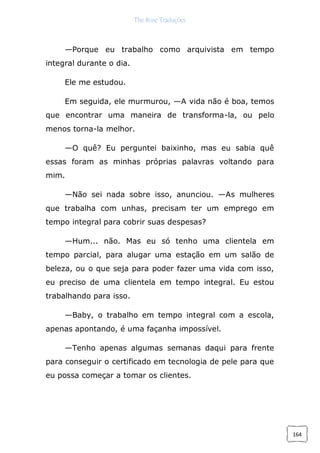 The Rose Traduções
164
—Porque eu trabalho como arquivista em tempo
integral durante o dia.
Ele me estudou.
Em seguida, ele murmurou, —A vida não é boa, temos
que encontrar uma maneira de transforma-la, ou pelo
menos torna-la melhor.
—O quê? Eu perguntei baixinho, mas eu sabia quê
essas foram as minhas próprias palavras voltando para
mim.
—Não sei nada sobre isso, anunciou. —As mulheres
que trabalha com unhas, precisam ter um emprego em
tempo integral para cobrir suas despesas?
—Hum... não. Mas eu só tenho uma clientela em
tempo parcial, para alugar uma estação em um salão de
beleza, ou o que seja para poder fazer uma vida com isso,
eu preciso de uma clientela em tempo integral. Eu estou
trabalhando para isso.
—Baby, o trabalho em tempo integral com a escola,
apenas apontando, é uma façanha impossível.
—Tenho apenas algumas semanas daqui para frente
para conseguir o certificado em tecnologia de pele para que
eu possa começar a tomar os clientes.
 